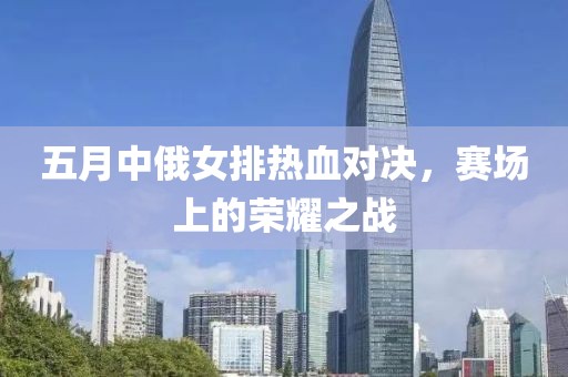 五月中俄女排热血对决，赛场上的荣耀之战