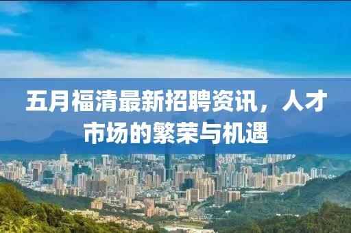 五月福清最新招聘资讯，人才市场的繁荣与机遇