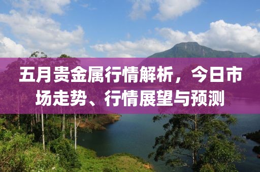 五月贵金属行情解析，今日市场走势、行情展望与预测