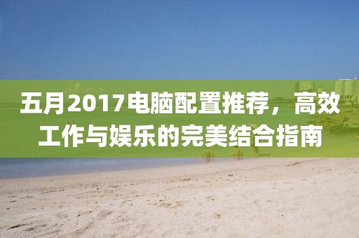 五月2017电脑配置推荐，高效工作与娱乐的完美结合指南