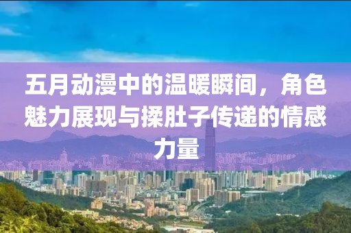 五月动漫中的温暖瞬间，角色魅力展现与揉肚子传递的情感力量