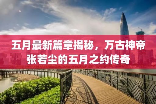 五月最新篇章揭秘，万古神帝张若尘的五月之约传奇