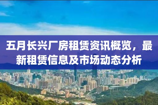 五月长兴厂房租赁资讯概览，最新租赁信息及市场动态分析