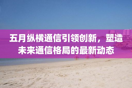 五月纵横通信引领创新，塑造未来通信格局的最新动态