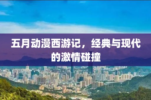 五月动漫西游记，经典与现代的激情碰撞