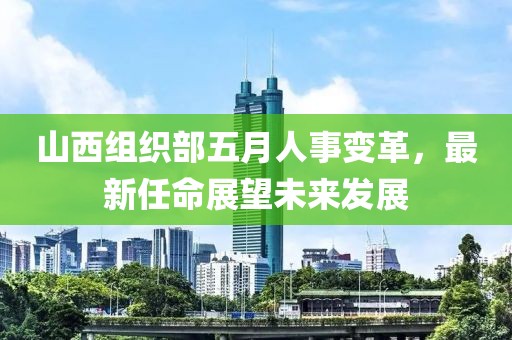 山西组织部五月人事变革，最新任命展望未来发展