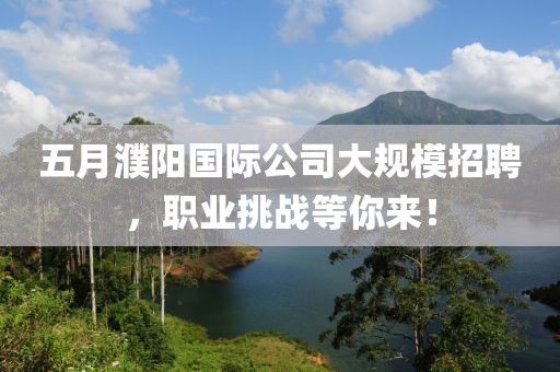 五月濮阳国际公司大规模招聘，职业挑战等你来！