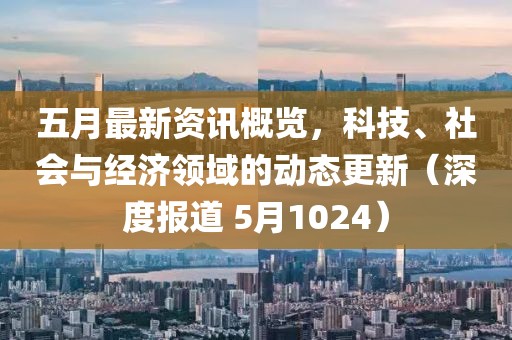 五月最新资讯概览，科技、社会与经济领域的动态更新（深度报道 5月1024）