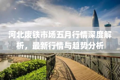 河北废铁市场五月行情深度解析，最新行情与趋势分析