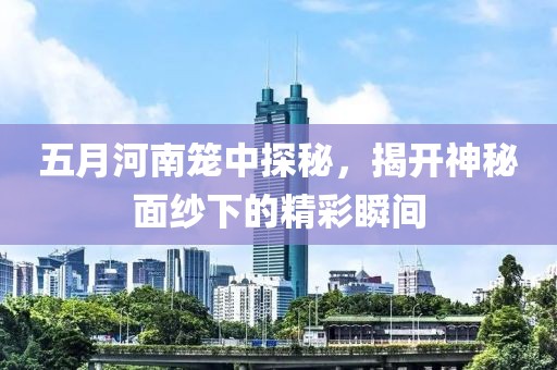 五月河南笼中探秘，揭开神秘面纱下的精彩瞬间