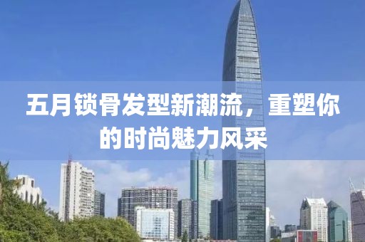 五月锁骨发型新潮流，重塑你的时尚魅力风采