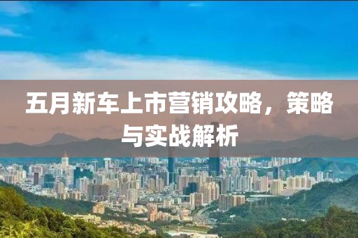 五月新车上市营销攻略，策略与实战解析