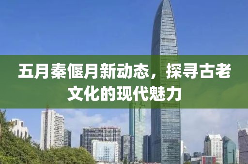 五月秦偃月新动态，探寻古老文化的现代魅力