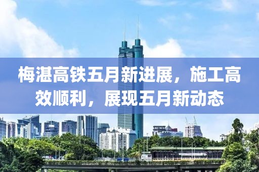 梅湛高铁五月新进展，施工高效顺利，展现五月新动态