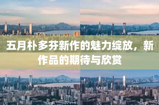 五月朴多芬新作的魅力绽放，新作品的期待与欣赏