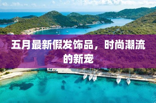 五月最新假发饰品，时尚潮流的新宠