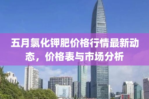 五月氯化钾肥价格行情最新动态，价格表与市场分析