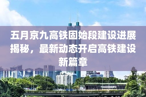 五月京九高铁固始段建设进展揭秘，最新动态开启高铁建设新篇章