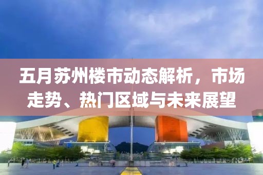 五月苏州楼市动态解析，市场走势、热门区域与未来展望