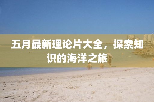 五月最新理论片大全，探索知识的海洋之旅