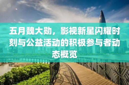 五月魏大勋，影视新星闪耀时刻与公益活动的积极参与者动态概览