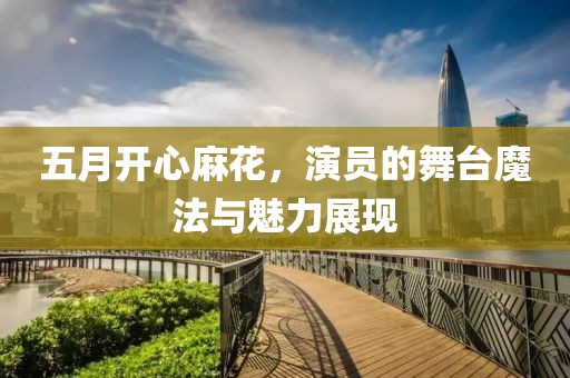 五月开心麻花，演员的舞台魔法与魅力展现