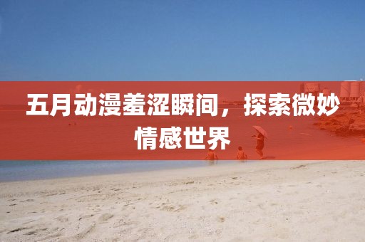 五月动漫羞涩瞬间，探索微妙情感世界