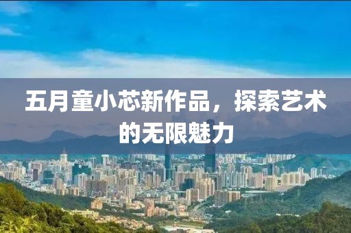 五月童小芯新作品，探索艺术的无限魅力