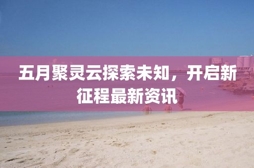 五月聚灵云探索未知，开启新征程最新资讯