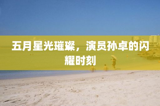 五月星光璀璨，演员孙卓的闪耀时刻