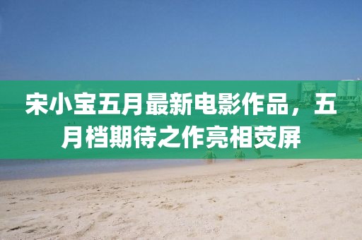 宋小宝五月最新电影作品，五月档期待之作亮相荧屏