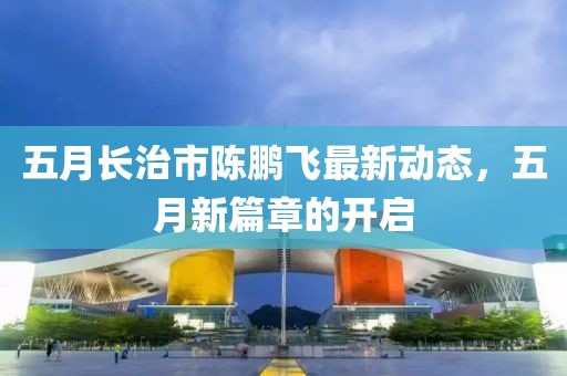 五月长治市陈鹏飞最新动态，五月新篇章的开启