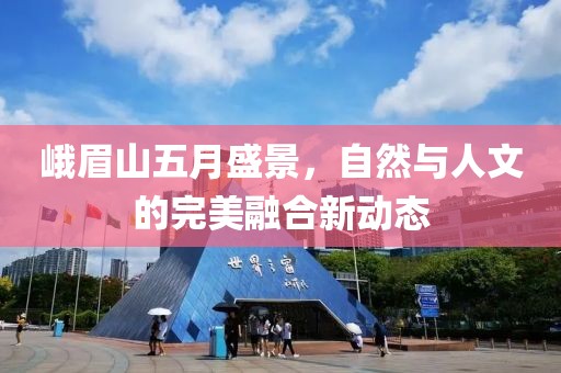峨眉山五月盛景，自然与人文的完美融合新动态