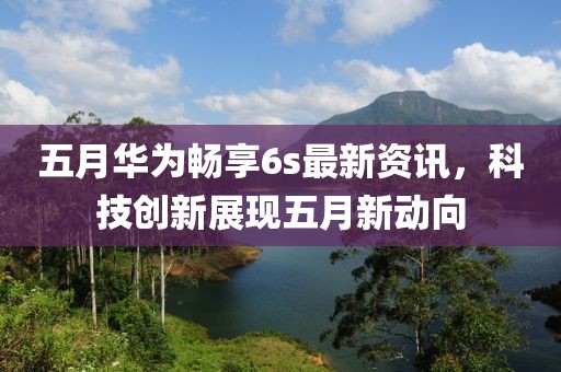 五月华为畅享6s最新资讯，科技创新展现五月新动向