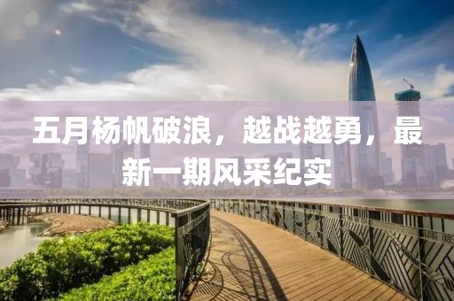 五月杨帆破浪，越战越勇，最新一期风采纪实