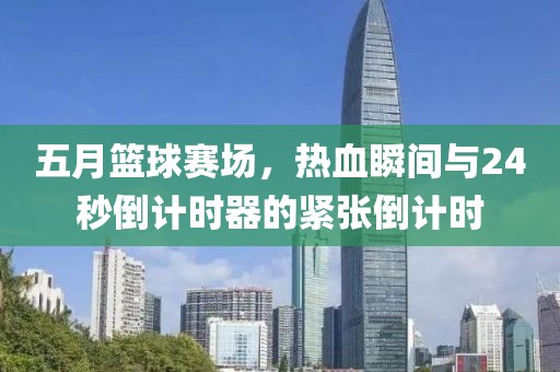 五月篮球赛场，热血瞬间与24秒倒计时器的紧张倒计时