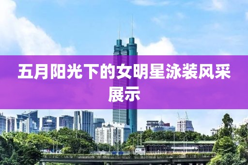 五月阳光下的女明星泳装风采展示