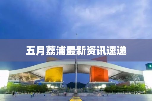 五月荔浦最新资讯速递
