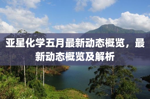 亚星化学五月最新动态概览，最新动态概览及解析