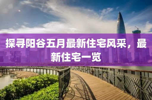 探寻阳谷五月最新住宅风采，最新住宅一览