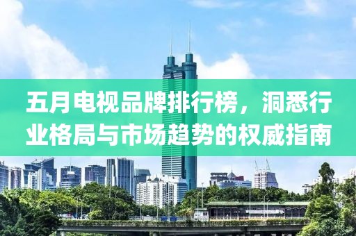 五月电视品牌排行榜，洞悉行业格局与市场趋势的权威指南
