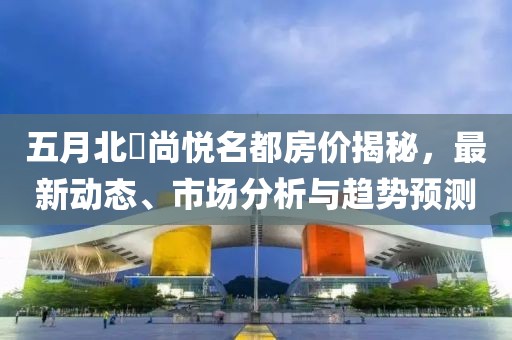 五月北滘尚悦名都房价揭秘，最新动态、市场分析与趋势预测