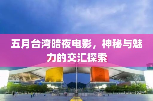五月台湾暗夜电影，神秘与魅力的交汇探索