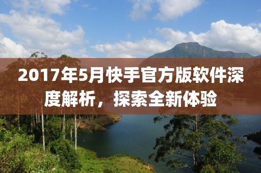 2017年5月快手官方版软件深度解析，探索全新体验