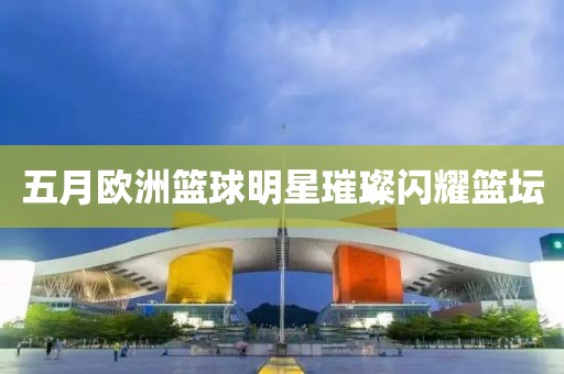 五月欧洲篮球明星璀璨闪耀篮坛
