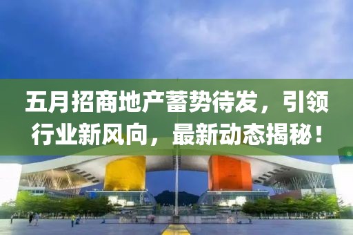 五月招商地产蓄势待发，引领行业新风向，最新动态揭秘！