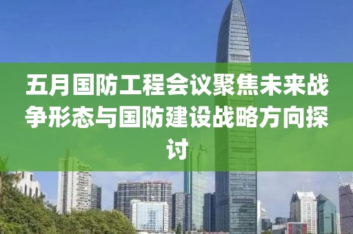 五月国防工程会议聚焦未来战争形态与国防建设战略方向探讨