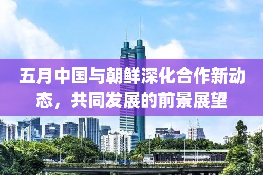 五月中国与朝鲜深化合作新动态，共同发展的前景展望