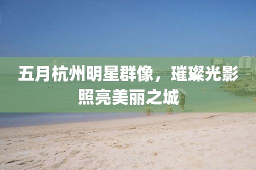 五月杭州明星群像，璀璨光影照亮美丽之城