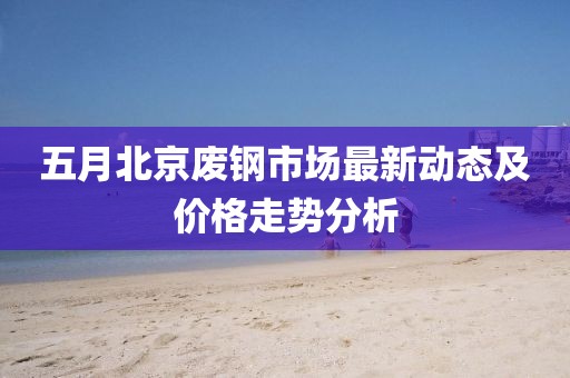五月北京废钢市场最新动态及价格走势分析
